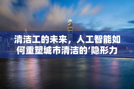 清洁工的未来，人工智能如何重塑城市清洁的‘隐形力量’？