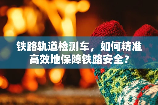 铁路轨道检测车，如何精准高效地保障铁路安全？