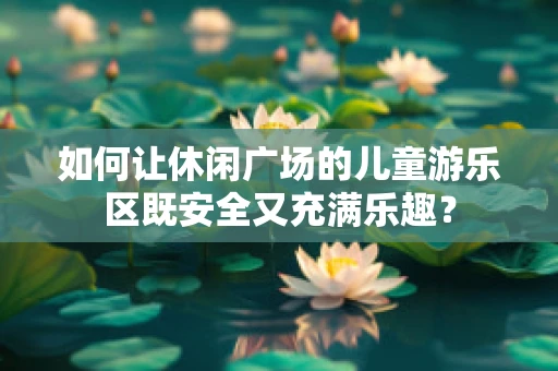 如何让休闲广场的儿童游乐区既安全又充满乐趣？