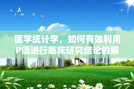 医学统计学，如何有效利用P值进行临床研究结论的解读？