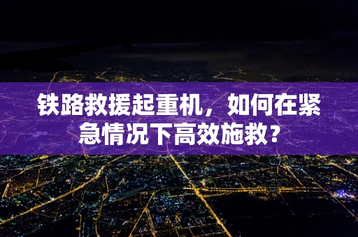 铁路救援起重机，如何在紧急情况下高效施救？