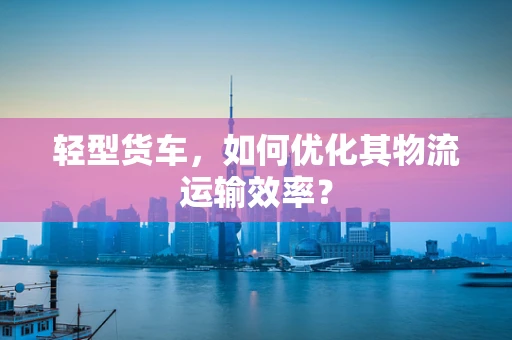 轻型货车，如何优化其物流运输效率？