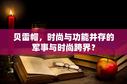 贝雷帽，时尚与功能并存的军事与时尚跨界？
