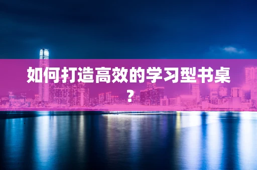 如何打造高效的学习型书桌？