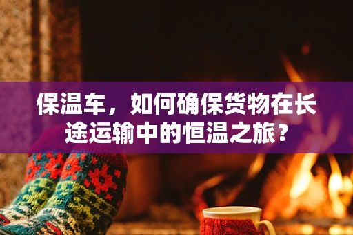 保温车，如何确保货物在长途运输中的恒温之旅？