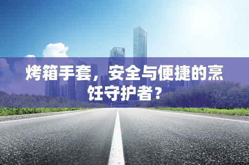 烤箱手套，安全与便捷的烹饪守护者？