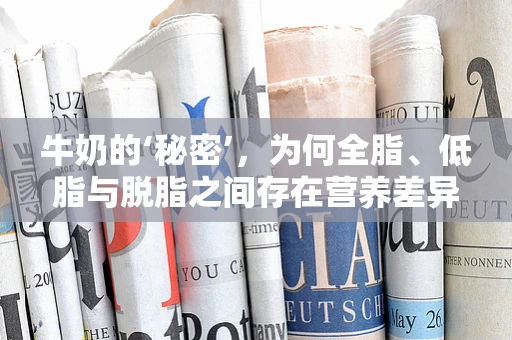 牛奶的‘秘密’，为何全脂、低脂与脱脂之间存在营养差异？