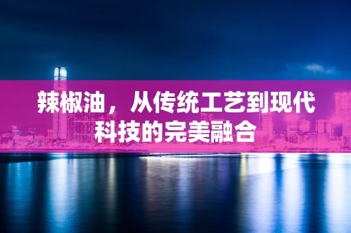 辣椒油，从传统工艺到现代科技的完美融合