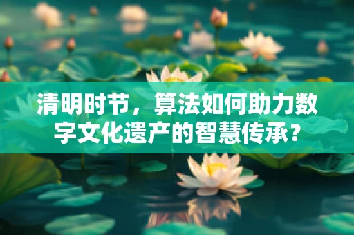 清明时节，算法如何助力数字文化遗产的智慧传承？