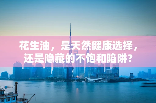 花生油，是天然健康选择，还是隐藏的不饱和陷阱？