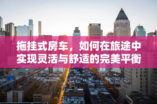 拖挂式房车，如何在旅途中实现灵活与舒适的完美平衡？