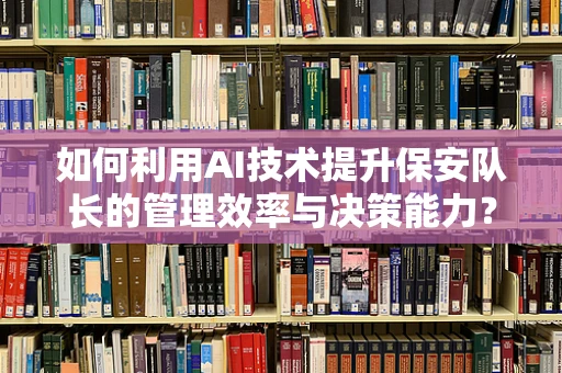 如何利用AI技术提升保安队长的管理效率与决策能力？