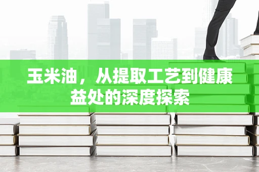 玉米油，从提取工艺到健康益处的深度探索