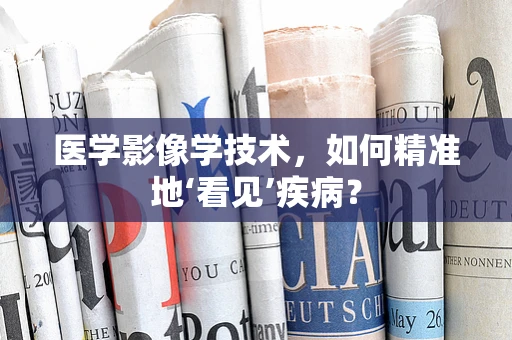 医学影像学技术，如何精准地‘看见’疾病？
