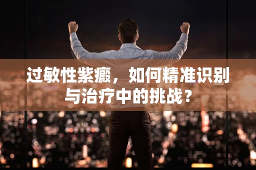 过敏性紫癜，如何精准识别与治疗中的挑战？