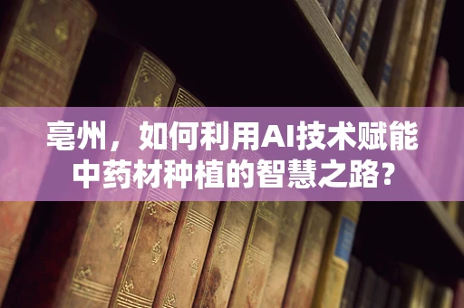 亳州，如何利用AI技术赋能中药材种植的智慧之路？