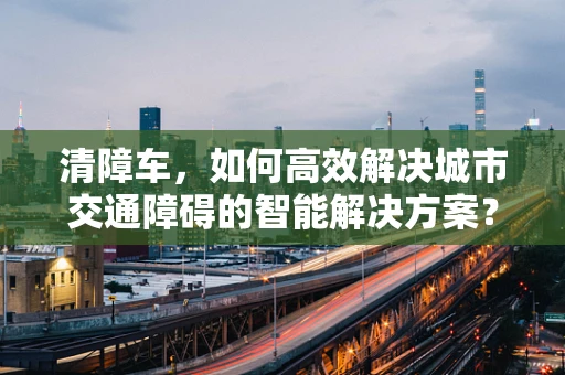 清障车，如何高效解决城市交通障碍的智能解决方案？