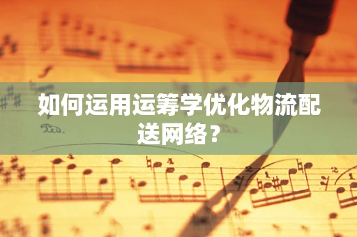 如何运用运筹学优化物流配送网络？