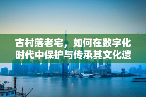 古村落老宅，如何在数字化时代中保护与传承其文化遗产？