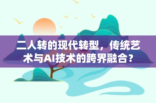 二人转的现代转型，传统艺术与AI技术的跨界融合？