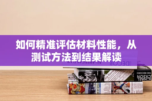 如何精准评估材料性能，从测试方法到结果解读