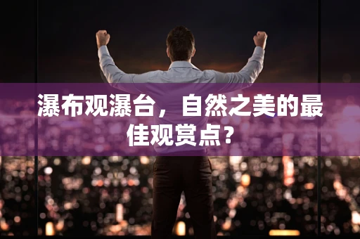 瀑布观瀑台，自然之美的最佳观赏点？