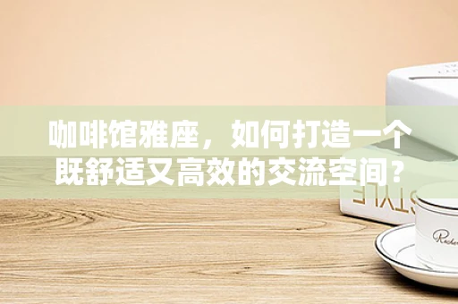 咖啡馆雅座，如何打造一个既舒适又高效的交流空间？