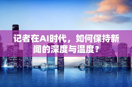 记者在AI时代，如何保持新闻的深度与温度？