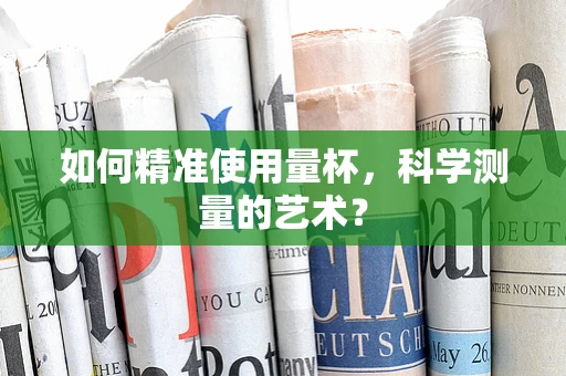 如何精准使用量杯，科学测量的艺术？