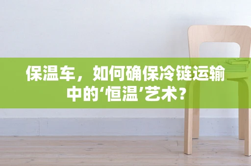 保温车，如何确保冷链运输中的‘恒温’艺术？