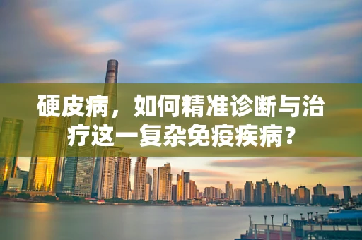 硬皮病，如何精准诊断与治疗这一复杂免疫疾病？