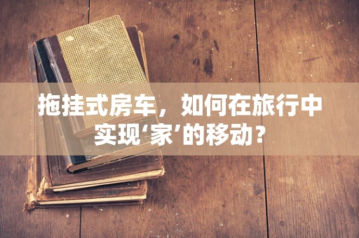 拖挂式房车，如何在旅行中实现‘家’的移动？