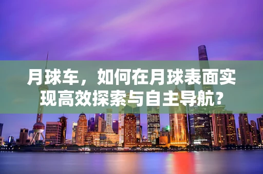 月球车，如何在月球表面实现高效探索与自主导航？