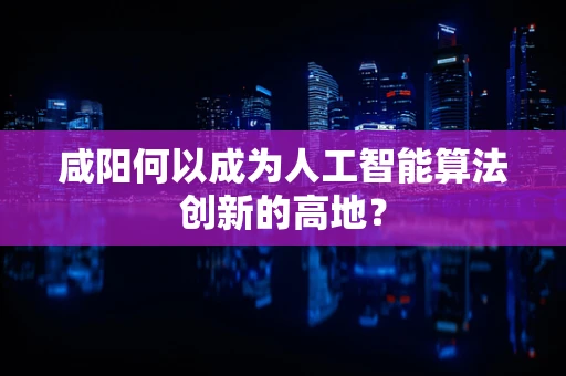咸阳何以成为人工智能算法创新的高地？