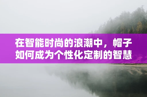 在智能时尚的浪潮中，帽子如何成为个性化定制的智慧之选？