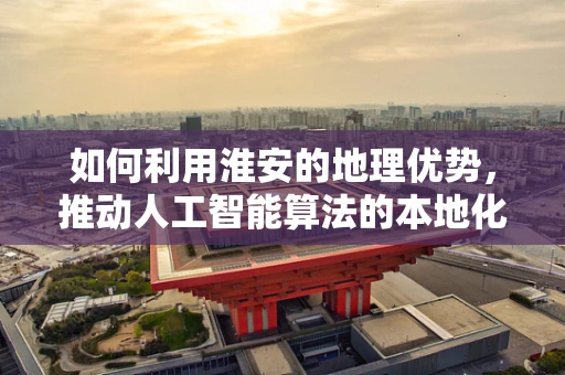 如何利用淮安的地理优势，推动人工智能算法的本地化创新？