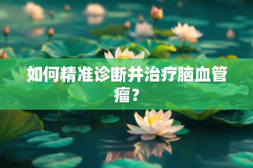 如何精准诊断并治疗脑血管瘤？