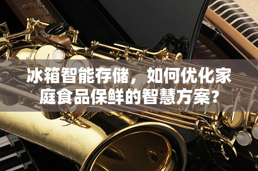 冰箱智能存储，如何优化家庭食品保鲜的智慧方案？