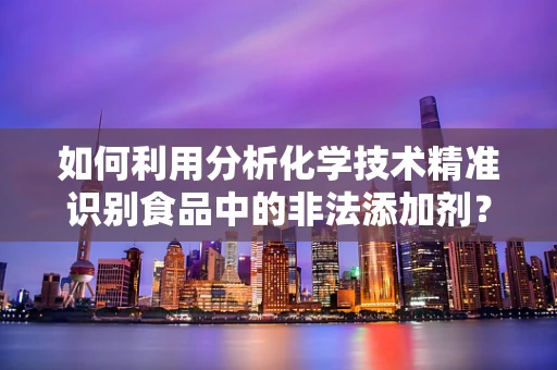 如何利用分析化学技术精准识别食品中的非法添加剂？