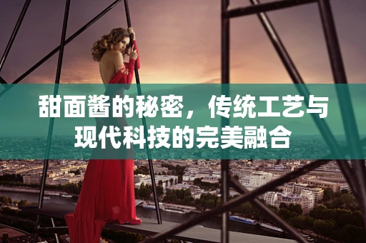 甜面酱的秘密，传统工艺与现代科技的完美融合