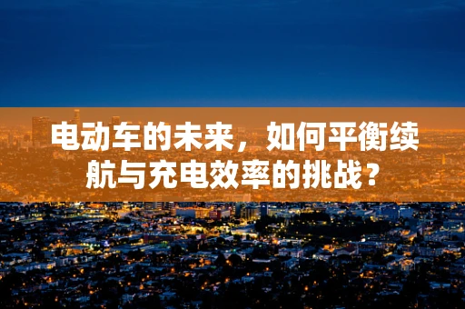 电动车的未来，如何平衡续航与充电效率的挑战？