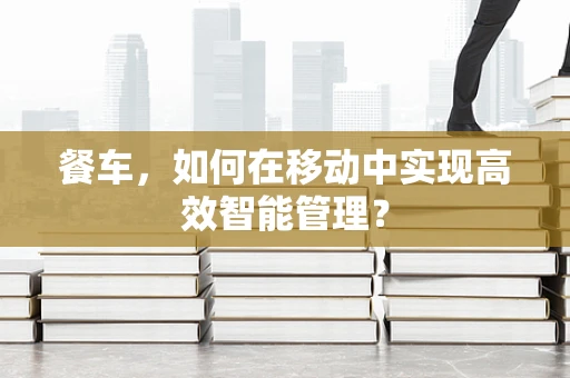 餐车，如何在移动中实现高效智能管理？