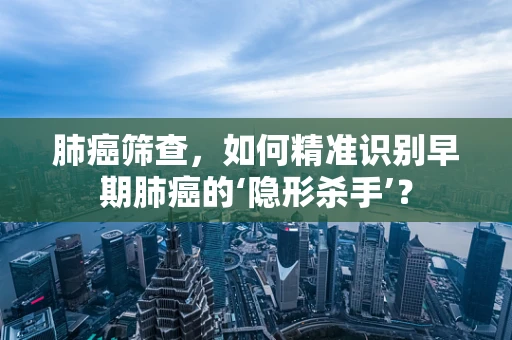 肺癌筛查，如何精准识别早期肺癌的‘隐形杀手’？