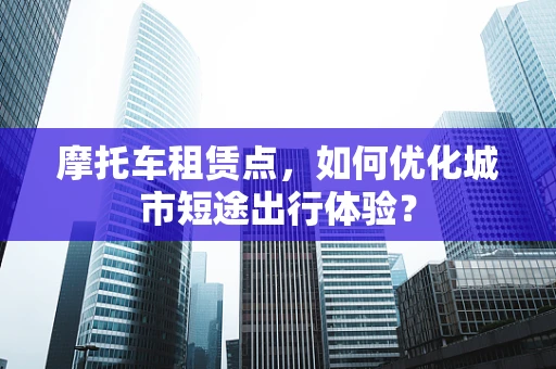 摩托车租赁点，如何优化城市短途出行体验？