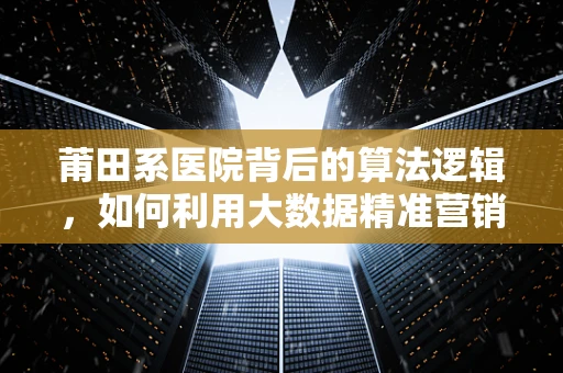 莆田系医院背后的算法逻辑，如何利用大数据精准营销？
