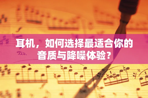 耳机，如何选择最适合你的音质与降噪体验？