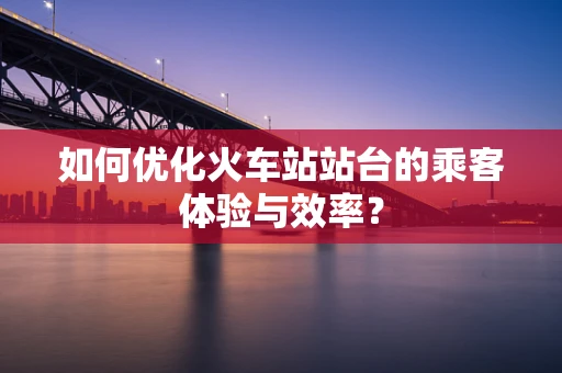 如何优化火车站站台的乘客体验与效率？