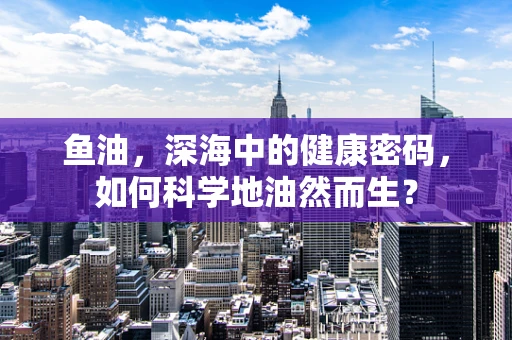 鱼油，深海中的健康密码，如何科学地油然而生？