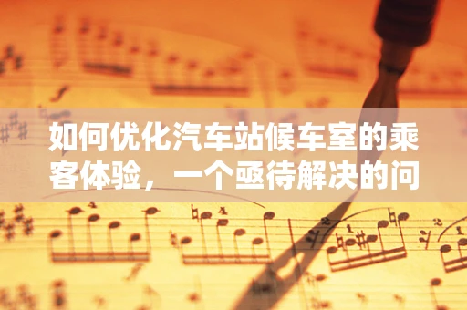 如何优化汽车站候车室的乘客体验，一个亟待解决的问题