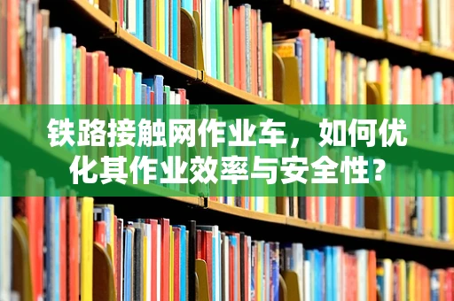 铁路接触网作业车，如何优化其作业效率与安全性？
